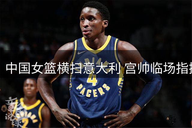 中国女篮横扫意大利 宫帅临场指挥尽显大将之风