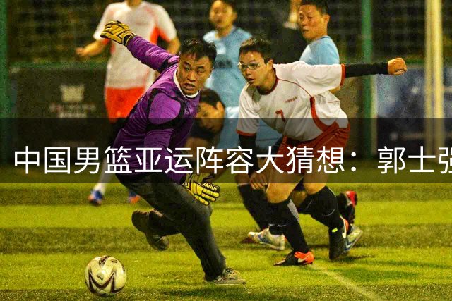 中国男篮亚运阵容大猜想：郭士强如何排兵布阵应对关键战役？