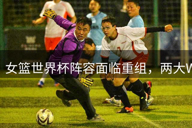 女篮世界杯阵容面临重组，两大WNBA球星回归后或将淘汰一名内线