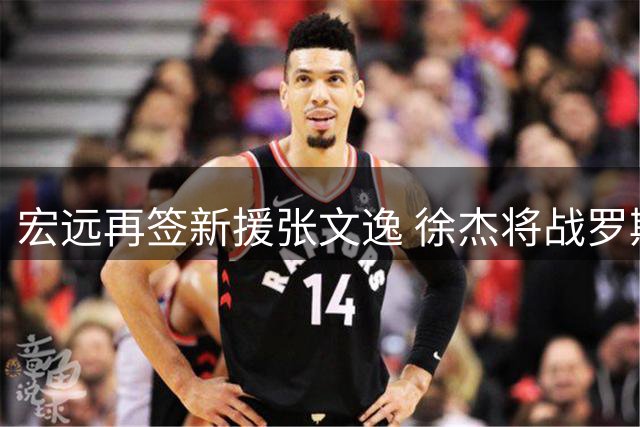 宏远再签新援张文逸 徐杰将战罗斯三分 周鹏回归倒计时