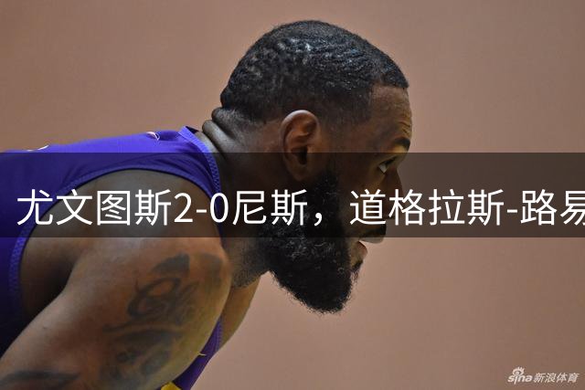 尤文图斯2-0尼斯，道格拉斯-路易斯、奥博阿夫沃多建功