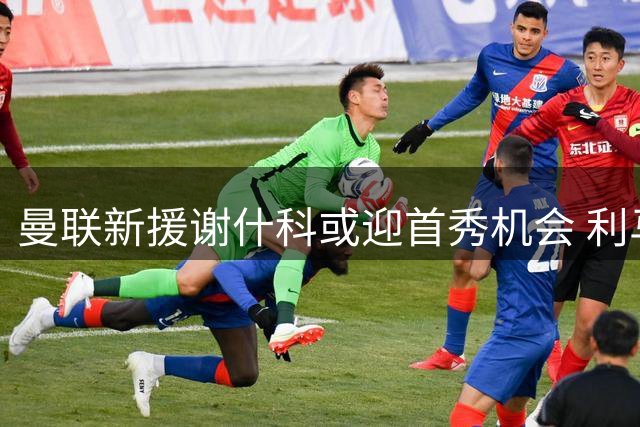 曼联新援谢什科或迎首秀机会 利马因世界杯休假推迟归队