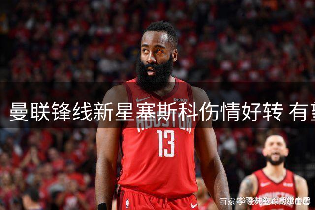曼联锋线新星塞斯科伤情好转 有望赶上英超首轮对决