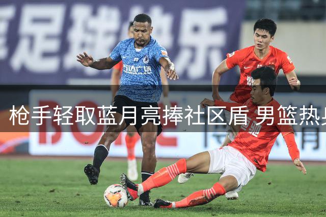 枪手轻取蓝月亮捧社区盾 男篮热身赛遭遇强敌新西兰