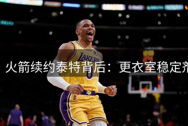 火箭续约泰特背后：更衣室稳定剂还是潜藏玄机？