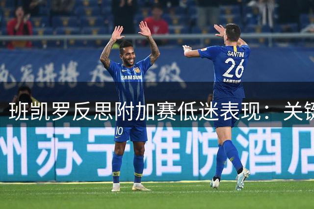 班凯罗反思附加赛低迷表现：关键时刻犹豫导致失利