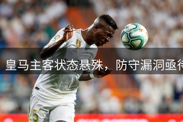 皇马主客状态悬殊，防守漏洞亟待修补