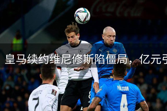 皇马续约维尼修斯陷僵局，亿元引援计划恐引发连锁反应