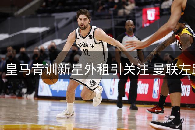 皇马青训新星外租引关注 曼联左路补强锁定纽卡飞翼