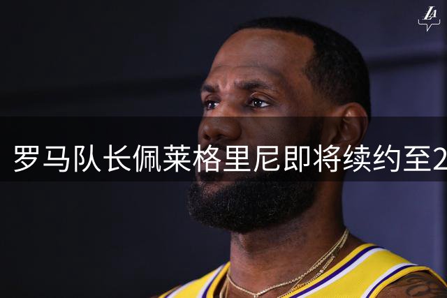 罗马队长佩莱格里尼即将续约至2027年，忠诚传奇再续前缘