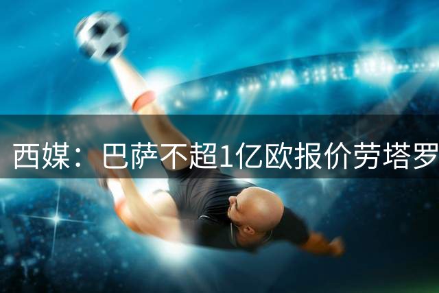 西媒：巴萨不超1亿欧报价劳塔罗 已与球员达个人协议