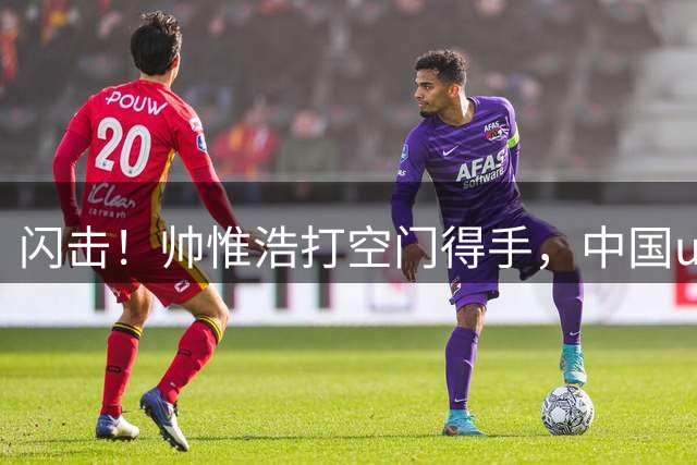 闪击！帅惟浩打空门得手，中国u17 1-0 澳大利亚