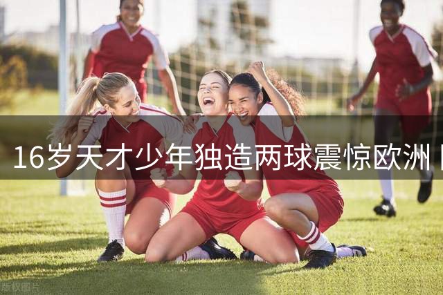 16岁天才少年独造两球震惊欧洲 国足新星闪耀国际青训赛场