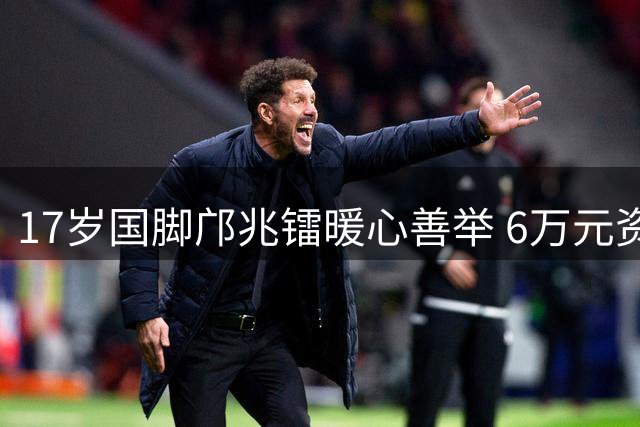 17岁国脚邝兆镭暖心善举 6万元资助留洋青训困难家庭
