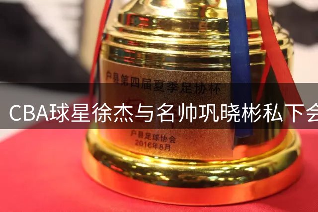 CBA球星徐杰与名帅巩晓彬私下会面引猜测 未来去向成谜